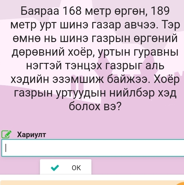 Баяраа 168 метр θргθн, 189
метр урт шинэ газар авчээ. Тэр 
Θмнθ нь Шинэ газрын Θргθний 
дθрθвний хоёр, уртын гуравны 
Ηэгтэй тэнцэх газрыг аль 
хэдийн эзэмшиж байжээ. Χоёр 
газрын уртуудын нийлбэр хэд 
60лох вэ? 
Χариулт 
OK