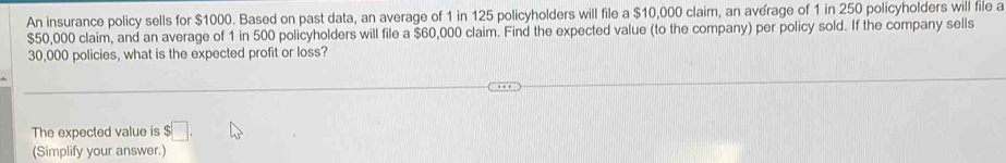 An insurance policy sells for $1000. Based on past data, an average of 1 in 125 policyholders will file a $10,000 claim, an average of 1 in 250 policyholders will file a
$50,000 claim, and an average of 1 in 500 policyholders will file a $60,000 claim. Find the expected value (to the company) per policy sold. If the company sells
30,000 policies, what is the expected profit or loss? 
The expected value is :□ . 
(Simplify your answer.)