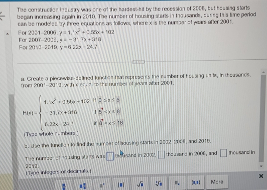 The construction industry was one of the hardest-hit by the recession of 2008, but housing starts 
began increasing again in 2010. The number of housing starts in thousands, during this time period 
can be modeled by three equations as follows, where x is the number of years after 2001. 
For 2001-2006, y=1.1x^2+0.55x+102
For 2007-2009, y=-31.7x+318
For 2010-2019, y=6.22x-24.7
a. Create a piecewise-defined function that represents the number of housing units, in thousands, 
from 2001-2019, with x equal to the number of years after 2001.
H(x)=beginarrayl 1.1x^2+0.55x+102.8.0≤slant x≤slant 5) -3.7x+318.^3+24.7if0≤slant x≤slant 80 6.22x-24endarray.
(Type whole numbers. 
b. Use the function to find the number of housing starts in 2002, 2008, and 2019. 
The number of housing starts was □ thousand in 2002. □ thousand in 2008, and □ thousand in 
2019 
(Type integers or decimals.)
□  □ /□   □° |□ | sqrt(□ ) sqrt[□](□ ).. (1,1) More