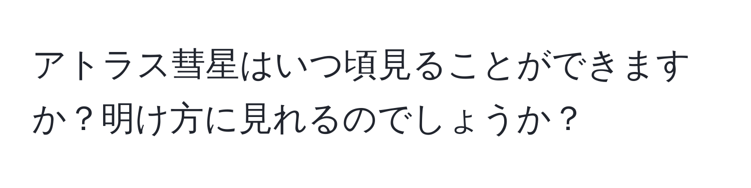 アトラス彗星はいつ頃見ることができますか？明け方に見れるのでしょうか？