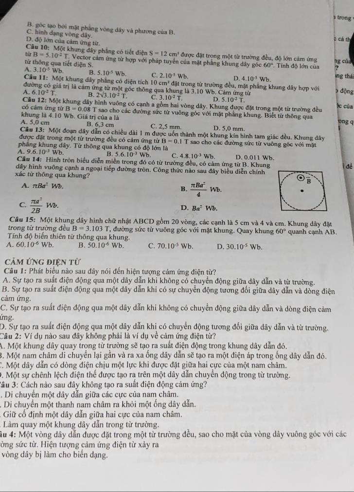 trong
B. gốc tạo bởi mặt phẳng vòng dây và phương của B.
C. hình đạng vòng dây. c cả th
D. độ lớn của cảm ứng từ.
Câu 10: Một khung dây phẳng có tiết diện S=12cm^2 được đặt trong một từ trường đều, độ lớn cảm ứng
tú B=5.10^(-2)T Vector cảm ứng từ hợp với pháp tuyến của mặt phẳng khung dây góc 60° ng của
từ thông qua tiết diện S.   Tính độ lớn của ?
A. 3.10^(-5)Wb. B. 5.10^(-5)Wb. C. 2.10^(-5)Wb. D. 4.10^(-5)Wb. ing thái
Câu 11: Một khung dây phẳng có diện tích 10 cm^2 đặt trong từ trường đều, mặt phẳng khung dây hợp với  động
đường có giá trị là cảm ứng từ một góc thông qua khung là 3.10 Wb. Cảm ứng từ
A. 6.10^(-2)T. B. 2sqrt(3).10^(-2)T. C. 3.10^(-2)T. D. 5.10^(-2)T. fc của
Câu 12: Một khung dây hình vuông có cạnh a gồm hai vòng dây. Khung được đặt trong một từ trường đều
có cảm ứng tirB=0.08 T sao cho các đường sức từ vuông góc với mặt phẳng khung. Biết từ thông qua ong q
khung là 4.10 Wb. Giá trị của a là
A. 5,0 cm B. 6,3 cm C. 2,5 mm. D. 5,0 mm.
Câu 13: Một đoạn dây dẫn có chiều dài 1 m được uốn thành một khung kín hình tam giác đều. Khung dây
được đặt trong một từ trường đều có cảm ứng từ B=0.1T sao cho các đường sức từ vuông góc với mặt
phẳng khung dây. Từ thông qua khung có độ lớn là
A. 9.6.10^(-3)Wb. B. 5.6.10^(-3) Wb. C. 4.8.10^(-3)Wb. D. 0.011 Wb.
Câu 14: Hình tròn biểu diễn miền trong đó có từ trường đều, có cảm ứng từ B. Khung i để
dây hình vuông cạnh a ngoại tiếp đường tròn. Công thức nào sau đây biểu diễn chính
xác từ thông qua khung?
A. π Ba^=Wb.
B.  π Ba^2/4 Wb.
C.  π a^2/2B Wb.
D. Ba^:Wb.
Câu 15: Một khung dây hình chữ nhật ABCD gồm 20 vòng, các cạnh là 5 cm và 4 và cm. Khung dây đặt
trong từ trường đều B=3.103T T, đường sức từ vuông góc với mặt khung. Quay khung 60°
Tính độ biến thiên từ thông qua khung. quanh cạnh AB.
A. 60.10^(-6)Wb. B. 50.10^(-6) Wb. C. 70.10^(-5)Wb. D. 30.10^(-5)Wb.
Cảm Ứng điện từ
Câu 1: Phát biểu nào sau đây nói đến hiện tượng cảm ứng điện từ?
A. Sự tạo ra suất điện động qua một dây dẫn khi không có chuyển động giữa dây dẫn và từ trường.
B. Sự tạo ra suất điện động qua một dây dẫn khi có sự chuyển động tương đối giữa dây dẫn và dòng điện
cảm ứng.
C. Sự tạo ra suất điện động qua một dây dẫn khi không có chuyển động giữa dây dẫn và dòng điện cảm
ứng.
D. Sự tạo ra suất điện động qua một dây dẫn khị có chuyển động tương đối giữa dây dẫn và từ trường.
Cầu 2: Ví dụ nào sau đây không phải là ví dụ về cảm ứng điện từ?
A. Một khung dây quay trong từ trường sẽ tạo ra suất điện động trong khung dây dẫn đó.
3. Một nam châm di chuyển lại gần và ra xa ống dây dẫn sẽ tạo ra một điện áp trong ống dây dẫn đó.
C. Một dây dẫn có dòng điện chịu một lực khi được đặt giữa hai cực của một nam châm.
0. Một sự chênh lệch điện thế được tạo ra trên một dây dẫn chuyển động trong từ trường.
*âu 3: Cách nào sau đây không tạo ra suất điện động cảm ứng?
. Di chuyển một dây dẫn giữa các cực của nam châm.
Di chuyển một thanh nam châm ra khỏi một ống dây dẫn.
Giữ cổ định một dây dẫn giữa hai cực của nam châm.
Làm quay một khung dây dẫn trong từ trường.
ầu 4: Một vòng dây dẫn được đặt trong một từ trường đều, sao cho mặt của vòng dây vuông góc với các
sờng sức từ. Hiện tượng cảm ứng điện từ xảy ra
vòng dây bị làm cho biển dạng.