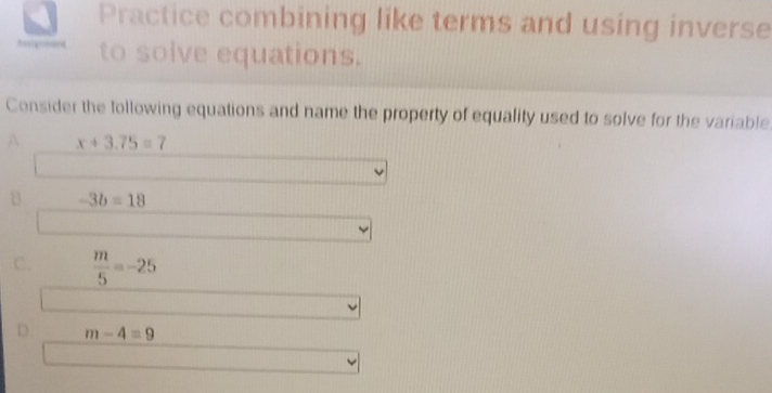 Practice combining like terms and using inverse
to solve equations.
Consider the following equations and name the property of equality used to solve for the variable
A x+3.75=7
B -3b=18
C.  m/5 =-25
D. m-4=9