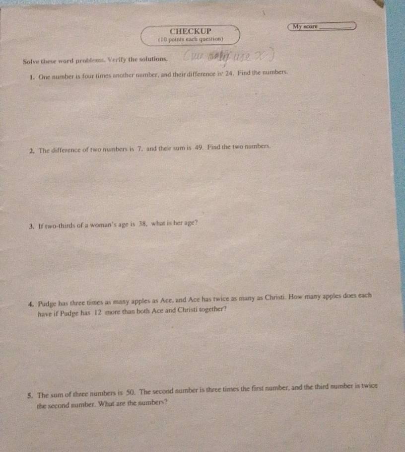 CHECKUP My score_ 
(10 points each question) 
Solve these word problems. Verify the solutions. 
1. One number is four times another number, and their difference is 24. Find the numbers. 
2. The difference of two numbers is 7. and their sum is 49. Find the two numbers. 
3. If two-thirds of a woman’s age is 38, what is her age? 
4. Pudge has three times as many apples as Ace, and Ace has twice as many as Christi. How many apples does each 
have if Pudge has 12 more than both Ace and Christi together? 
5. The sum of three numbers is 50. The second number is three times the first number, and the third number is twice 
the second number. What are the numbers?