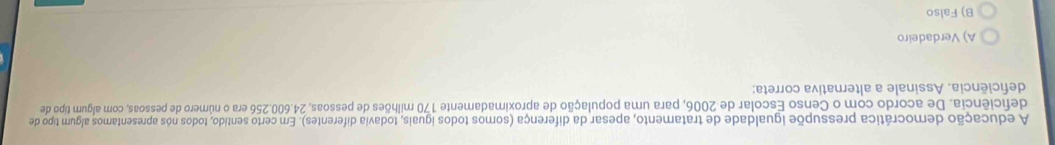 A educação democrática pressupõe igualdade de tratamento, apesar da diferença (somos todos iguais, todavia diferentes). Em certo sentido, todos nós apresentamos algum tipo de
deficiência. De acordo com o Censo Escolar de 2006, para uma população de aproximadamente 170 milhões de pessoas, 24.600.256 era o número de pessoas, com algum tipo de
deficiência. Assinale a alternativa correta:
A) Verdadeiro
B) Falso