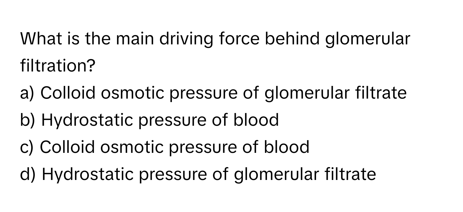 What is the main driving force behind glomerular filtration?

a) Colloid osmotic pressure of glomerular filtrate 
b) Hydrostatic pressure of blood 
c) Colloid osmotic pressure of blood 
d) Hydrostatic pressure of glomerular filtrate