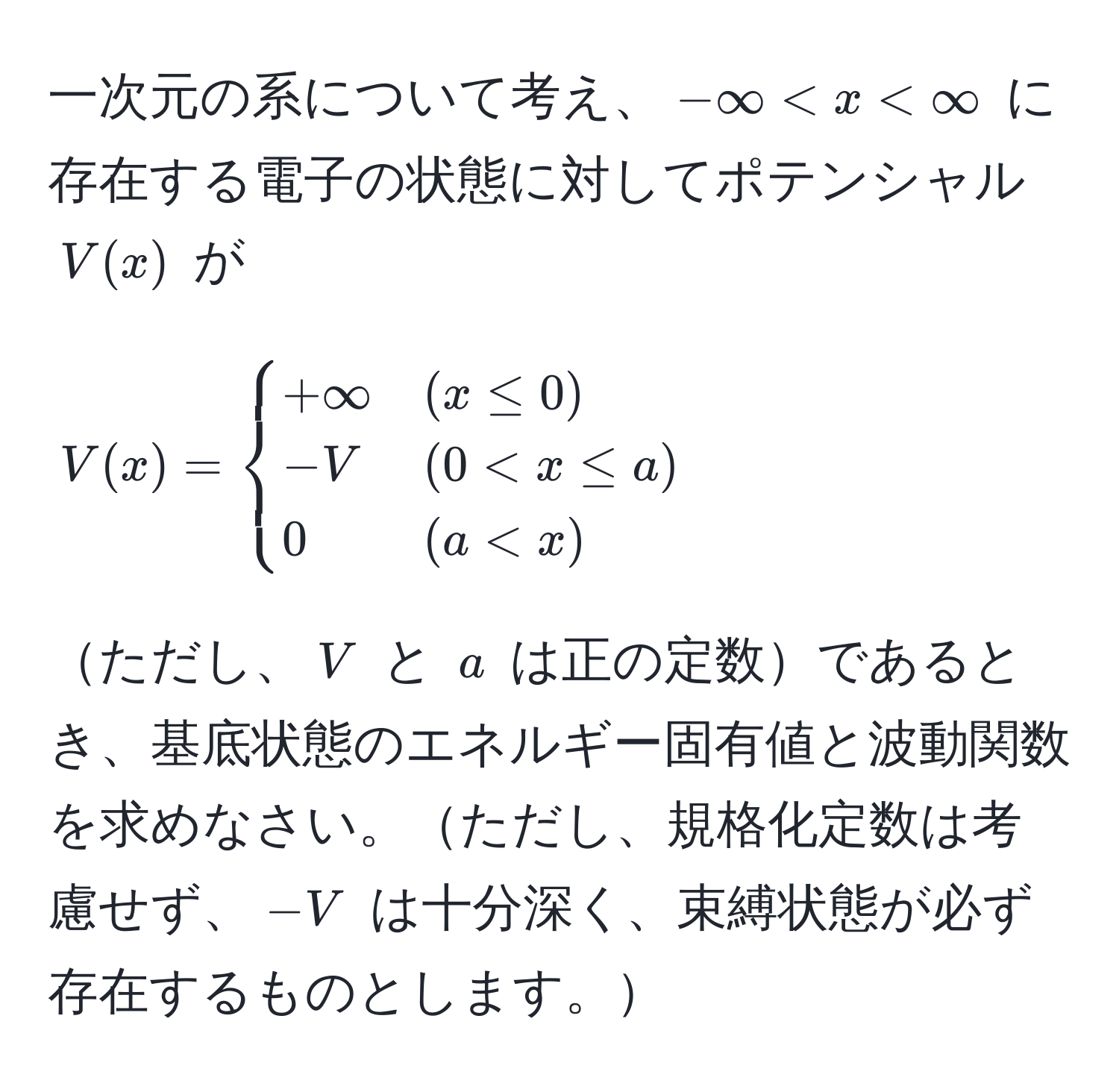 一次元の系について考え、$-∈fty < x < ∈fty$ に存在する電子の状態に対してポテンシャル $V(x)$ が ( V(x) = begincases +∈fty & (x ≤ 0)  -V & (0 < x ≤ a)  0 & (a < x) endcases ) ただし、$V$ と $a$ は正の定数であるとき、基底状態のエネルギー固有値と波動関数を求めなさい。ただし、規格化定数は考慮せず、$-V$ は十分深く、束縛状態が必ず存在するものとします。