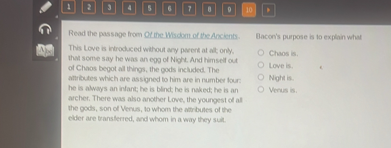 1 2 3 4 5 6 7 8 9 10 、 
Read the passage from Of the Wisdom of the Ancients. Bacon's purpose is to explain what 
A bc This Love is introduced without any parent at all; only, Chaos is. 
that some say he was an egg of Night. And himself out 
of Chaos begot all things, the gods included. The Love is. 
attributes which are assigned to him are in number four: Night is. 
he is always an infant; he is blind; he is naked; he is an Venus is. 
archer. There was also another Love, the youngest of all 
the gods, son of Venus, to whom the attributes of the 
elder are transferred, and whom in a way they suit.