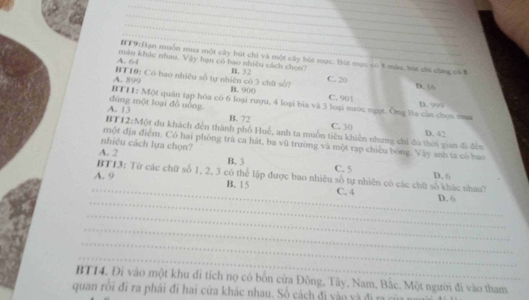 muốn mua một cây bút chì và một cây bút mực. Bút mực có 8 màu, bút chỉ cũng có 8
màu khác nhau. Vậy bạn có bao nhiêu cách chọn?_
A. 64
B. 32
BT10: Có bao nhiêu số tự nhiên có 3 chữ số?
A. 899 C. 20 D. 16
B. 900 C. 901
đúng một loại đồ uống.
BT11: Một quán tạp hóa có 6 loại rượu, 4 loại bia và 3 loại nước ngọt. Ông Ba cân chọn mua
D. 999
A. 13
B. 72
C. 30
BT12:Một du khách đến thành phố Huế, anh ta muốn tiêu khiển nhưng chỉ dủ thời gian đi đến
D. 42
một địa điểm. Có hai phòng trà ca hát, ba vũ trường và một rạp chiếu bóng. Vậy anh ta có bao
nhiêu cách lựa chọn?
A. 2
B. 3 C. 5
A. 9 D. 6
BT13: Từ các chữ số 1, 2, 3 có thể lập được bao nhiêu số tự nhiên có các chữ số khác nhau?
B. 15
_C. 4
_
D. 6
_
_
_
_
BT14. Đi vào một khu di tích nọ có bốn cửa Đông, Tây, Nam, Bắc. Một người đi vào tham
quan rồi đi ra phải đi hai cửa khác nhau. Số cách đi vào và đi ra