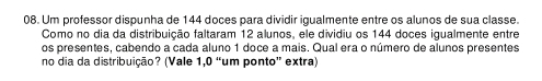 Um professor dispunha de 144 doces para dividir igualmente entre os alunos de sua classe. 
Como no dia da distribuição faltaram 12 alunos, ele dividiu os 144 doces iqualmente entre 
os presentes, cabendo a cada aluno 1 doce a mais. Qual era o número de alunos presentes 
no dia da distribuição? (Vale 1,0 “um ponto” extra)