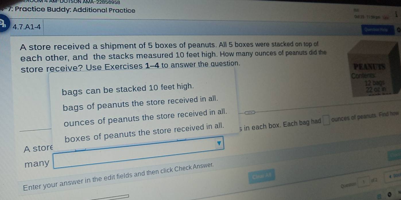 0OM4 AM-DOTSON AMA-2285695B
7: Practice Buddy: Additional Practice Out 23- 11.99 pm ''Ülo
4.7.A1-4
Queston Help
A store received a shipment of 5 boxes of peanuts. All 5 boxes were stacked on top of
each other, and the stacks measured 10 feet high. How many ounces of peanuts did the
store receive? Use Exercises 1-4 to answer the question.
bags can be stacked 10 feet high.
bags of peanuts the store received in all.
ounces of peanuts the store received in all.
boxes of peanuts the store received in all. s in each box. Each bag had □ ounces of peanuts. Find how
v
A store
many
Clear All
Bac
Enter your answer in the edit fields and then click Check Answer.
Question 1 of 2