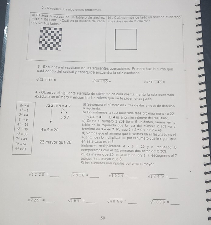 Resuelve los siguientes problemas
cuentra el resultado de las siguientes operaciones. Primero haz la suma que
está dentro del radical y enseguida encuentra la raiz cuadrada
sqrt(12+13)=
sqrt(64+36)=
sqrt(531+45)=
4.- Observa el siguiente ejemplo de cómo se calcula mentalmente la raíz cuadrada
exacta a un número y encuentra las raíces que se te piden enseguida.
a) Se separa el número en cifras de dos en dos de derecha
0^2=0 sqrt(22,09)=47 a izquierda.
1^2=1
b) Encontramos la raiz cuadrada más próxima menor a 22
3 ó 7 sqrt(22)=4
2^2=4 El 4 es el primer número del resultado.
3^2=9 c) Como el número 2 209 tiene 9 unidades, vemos en la
4^2=16 tabla de la izquierda que la raíz del número 2 209 va a
5^2=25 4* 5=20 terminar en 3 o en 7 Porque 3* 3=9 y 7* 7=49
6^2=36
d) Vemos que el número que llevamos en el resultado es el
7^2=49
4. entonces lo multiplicamos por el número que le sigue, que
en este caso es el 5.
8^2=64 22 mayor que 20 Entonces multiplicamos 4* 5=20 y el resultado lo
9^2=81 comparamos con el 22, primeras dos cifras del 2 209
22 es mayor que 20, entonces del 3 y el 7, escogemos al 7
porque 7 es mayor que 3.
Si los números son iguales se toma el mayor
sqrt(1225)= _ sqrt(2916)= _ sqrt(1024)= _ sqrt(1849)=
_
sqrt(729)= _ sqrt(169)= _ sqrt(4096)= _ sqrt(1600)=
_
50