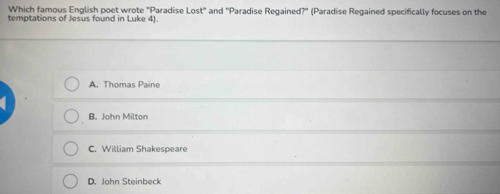 Which famous English poet wrote "Paradise Lost" and "Paradise Regained?" (Paradise Regained specifically focuses on the
temptations of Jesus found in Luke 4).
A. Thomas Paine
B. John Milton
C. William Shakespeare
D. John Steinbeck