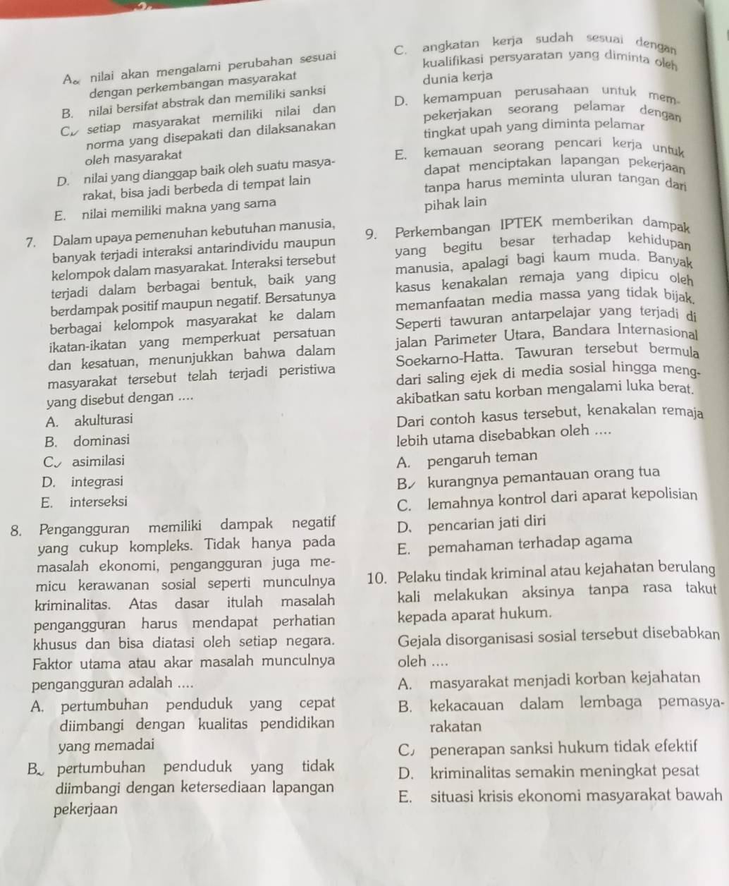 C. angkatan kerja sudah sesuai dengan
A nilai akan mengalami perubahan sesuai
kualifikasi persyaratan yang diminta oleh
dengan perkembangan masyarakat
dunia kerja
D. kemampuan perusahaan untuk mem
B. nilai bersifat abstrak dan memiliki sanksi
Cp setiap masyarakat memiliki nilai dan
pekerjakan seorang pelamar dengan
norma yang disepakati dan dilaksanakan tingkat upah yang diminta pelamar
oleh masyarakat E. kemauan seorang pencari kerja untuk
D. nilai yang dianggap baik oleh suatu masya-
dapat menciptakan lapangan pekerjaan
rakat, bisa jadi berbeda di tempat lain tanpa harus meminta uluran tangan dan
E. nilai memiliki makna yang sama
pihak lain
7. Dalam upaya pemenuhan kebutuhan manusia, 9. Perkembangan IPTEK memberikan dampak
banyak terjadi interaksi antarindividu maupun
kelompok dalam masyarakat. Interaksi tersebut yang begitu besar terhadap kehidupan
terjadi dalam berbagai bentuk, baik yang manusia, apalagi bagi kaum muda. Banyak
berdampak positif maupun negatif. Bersatunya kasus kenakalan remaja yang dipicu oleh
berbagai kelompok masyarakat ke dalam memanfaatan media massa yang tidak bijak
ikatan-ikatan yang memperkuat persatuan Seperti tawuran antarpelajar yang terjadi di
dan kesatuan, menunjukkan bahwa dalam jalan Parimeter Utara, Bandara Internasional
masyarakat tersebut telah terjadi peristiwa Soekarno-Hatta. Tawuran tersebut bermula
dari saling ejek di media sosial hingga meng-
yang disebut dengan ....
akibatkan satu korban mengalami luka berat.
A. akulturasi
Dari contoh kasus tersebut, kenakalan remaja
B. dominasi
lebih utama disebabkan oleh ....
C asimilasi
A. pengaruh teman
D. integrasi
B kurangnya pemantauan orang tua
E. interseksi
C. lemahnya kontrol dari aparat kepolisian
8. Pengangguran memiliki dampak negatif D、 pencarian jati diri
yang cukup kompleks. Tidak hanya pada
masalah ekonomi, pengangguran juga me- E. pemahaman terhadap agama
micu kerawanan sosial seperti munculnya 10. Pelaku tindak kriminal atau kejahatan berulang
kriminalitas. Atas dasar itulah masalah kali melakukan aksinya tanpa rasa takut
pengangguran harus mendapat perhatian kepada aparat hukum.
khusus dan bisa diatasi oleh setiap negara. Gejala disorganisasi sosial tersebut disebabkan
Faktor utama atau akar masalah munculnya oleh ....
pengangguran adalah ....
A. masyarakat menjadi korban kejahatan
A. pertumbuhan penduduk yang cepat B. kekacauan dalam lembaga pemasya-
diimbangi dengan kualitas pendidikan rakatan
yang memadai
C£ penerapan sanksi hukum tidak efektif
B pertumbuhan penduduk yang tidak D. kriminalitas semakin meningkat pesat
diimbangi dengan ketersediaan lapangan E. situasi krisis ekonomi masyarakat bawah
pekerjaan