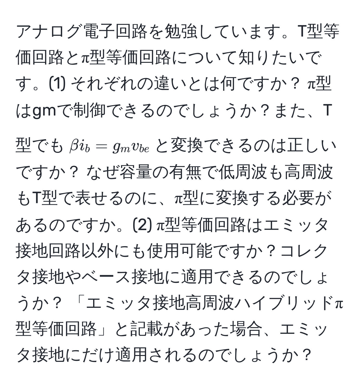 アナログ電子回路を勉強しています。T型等価回路とπ型等価回路について知りたいです。(1) それぞれの違いとは何ですか？ π型はgmで制御できるのでしょうか？また、T型でも$beta i_b = g_m v_be$と変換できるのは正しいですか？ なぜ容量の有無で低周波も高周波もT型で表せるのに、π型に変換する必要があるのですか。(2) π型等価回路はエミッタ接地回路以外にも使用可能ですか？コレクタ接地やベース接地に適用できるのでしょうか？ 「エミッタ接地高周波ハイブリッドπ型等価回路」と記載があった場合、エミッタ接地にだけ適用されるのでしょうか？