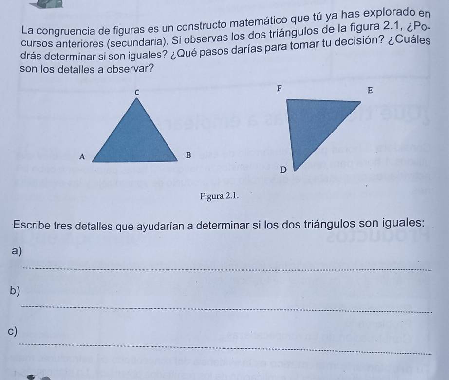 La congruencia de figuras es un constructo matemático que tú ya has explorado en 
cursos anteriores (secundaria). Si observas los dos triángulos de la figura 2.1, ¿Po- 
drás determinar si son iguales? ¿Qué pasos darías para tomar tu decisión? ¿Cuáles 
son los detalles a observar? 
Figura 2.1. 
Escribe tres detalles que ayudarían a determinar si los dos triángulos son iguales: 
a) 
_ 
_ 
b) 
_ 
c)