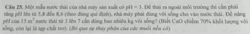 Một mẫu nước thái của nhà máy sản xuất có pH=3. Đề thải ra ngoài môi trường thì cần phải 
tăng pH lên từ 5, 8 đến 8, 6 (theo đùng qui định), nhà máy phải đùng vôi sống cho vào nước thải. Để nâng 
pH của 15m^3 nước thải từ 3 lên 7 cần dùng bao nhiêu kg vôi sống? (Biết CaO chiếm 70% khối lượng vôi 
sống, còn lại là tạp chất trơ). (Bó qua sự thủy phân của các muối nếu có)