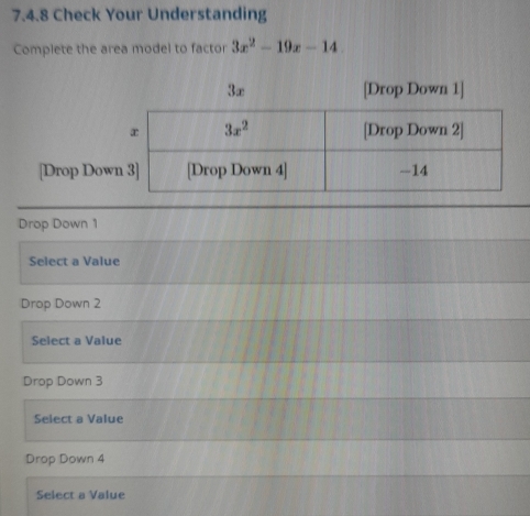 Check Your Understanding
Complete the area model to factor 3x^2-19x-14
3∞ [Drop Down 1]
[Drop Do
Drop Down 1
Select a Value
Drop Down 2
Select a Value
Drop Down 3
Select a Value
Drop Down 4
Select a Value