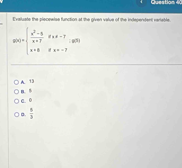 Evaluate the piecewise function at the given value of the independent variable.
g(x)=beginarrayl  (x^2-5)/x+7 ifx!= -7 x+8ifx=-7endarray.  ;g(5)
A. 13
B. 5
C. 0
D.  5/3 