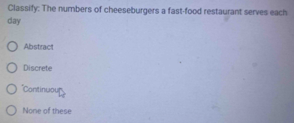 Classify: The numbers of cheeseburgers a fast-food restaurant serves each
day
Abstract
Discrete
Continuouf
None of these