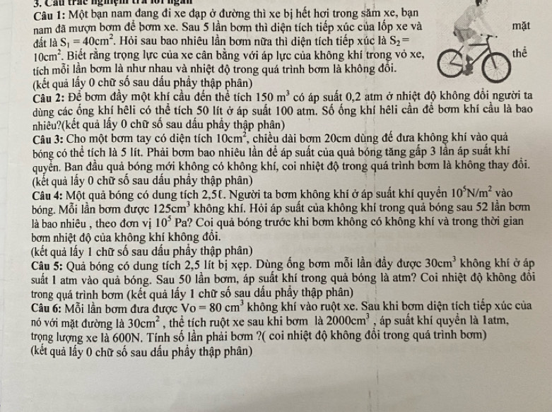 Cầu trác ngmệm tra lộ1 ngàn
Câu 1: Một bạn nam dang đi xe đạp ở đường thì xe bị hết hơi trong săm xe, bạn
nam đã mượn bơm để bơm xe. Sau 5 lần bơm thì diện tích tiếp xúc của lốp xe và mặt
đất là S_1=40cm^2. Hỏi sau bao nhiêu lần bơm nữa thì diện tích tiếp xúc là S_2=
10cm^2. Biết rằng trọng lực của xe cân bằng với áp lực của không khí trong vỏ xe, thể
tích mỗi lần bơm là như nhau và nhiệt độ trong quá trình bơm là không đồi.
(kết quả lấy 0 chữ số sau dấu phầy thập phân)
Câu 2: Để bơm đầy một khí cầu đến thể tích 150m^3 có áp suất 0,2 atm ở nhiệt độ không đồi người ta
dùng các ống khí hêli có thể tích 50 lít ở áp suất 100 atm. Số ống khí hêli cần để bơm khí cầu là bao
nhiều?(kết quả lấy 0 chữ số sau dấu phẩy thập phân)
Câu 3: Cho một bơm tay có diện tích 10cm^2 , chiều dài bơm 20cm dùng đế đưa không khí vào quả
bóng có thể tích là 5 lít. Phải bơm bao nhiêu lần để áp suất của quả bóng tăng gấp 3 lần áp suất khí
quyển. Ban đầu quả bóng mới không có không khí, coi nhiệt độ trong quá trình bơm là không thay đổi.
(kết quả lấy 0 chữ số sau dấu phầy thập phân)
Câu 4: Một quả bóng có dung tích 2,50. Người ta bơm không khí ở áp suất khí quyền 10^5N/m^2 vào
bóng. Mỗi lần bơm được 125cm^3 không khí. Hỏi áp suất của không khí trong quả bóng sau 52 lần bơm
là bao nhiêu , theo đơn vị 10^5Pa 1? Coi quả bóng trước khi bơm không có không khí và trong thời gian
bơm nhiệt độ của không khí không đổi.
(kết quả lấy 1 chữ số sau dấu phẩy thập phân)
Câu 5: Quả bóng có dung tích 2,5 lít bị xẹp. Dùng ống bơm mỗi lần đầy được 30cm^3 không khí ở áp
suất 1 atm vào quả bóng. Sau 50 lần bơm, áp suất khí trong quả bóng là atm? Coi nhiệt độ không đồi
trong quá trình bơm (kết quả lấy 1 chữ số sau dấu phẩy thập phân)
* Câu 6: Mỗi lần bơm đưa được Vo=80cm^3 không khí vào ruột xe. Sau khi bơm diện tích tiếp xúc của
nó với mặt đường là 30cm^2 , thể tích ruột xe sau khi bơm là 2000cm^3 , áp suất khí quyền là 1atm,
trọng lượng xe là 600N. Tính số lần phải bơm ?( coi nhiệt độ không đổi trong quá trình bơm)
(kết quả lấy 0 chữ số sau dấu phầy thập phân)