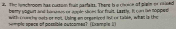 The lunchroom has custom fruit parfaits. There is a choice of plain or mixed 
berry yogurt and bananas or apple slices for fruit. Lastly, it can be topped 
with crunchy oats or not. Using an organized list or table, what is the 
sample space of possible outcomes? (Example 1)