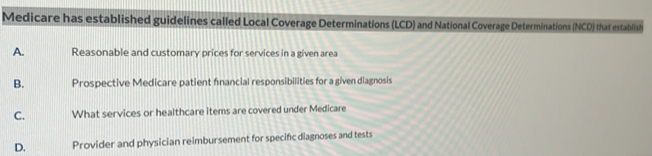 Medicare has established guidelines called Local Coverage Determinations (LCD) and National Coverage Determinations (NCD) that establish
A. Reasonable and customary prices for services in a given area
B. Prospective Medicare patient fnancial responsibilities for a given diagnosis
C. What services or healthcare items are covered under Medicare
D. Provider and physician reimbursement for specific diagnoses and tests