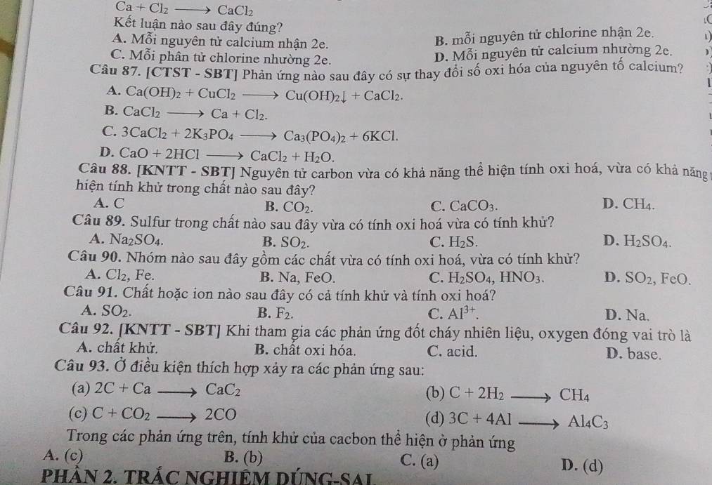 Ca+Cl_2to CaCl_2
Kết luận nào sau đây đúng?
A. Mỗi nguyên tử calcium nhận 2e.
B. mỗi nguyên tử chlorine nhận 2e.
C. Mỗi phân tử chlorine nhường 2e.
D. Mỗi nguyên tử calcium nhường 2e.
Câu 87.[CTST-SBT 'I Phản ứng nào sau đây có sự thay đổi số oxi hóa của nguyên tố calcium?
A. Ca(OH)_2+CuCl_2to Cu(OH)_2downarrow +CaCl_2.
B. CaCl_2to Ca+Cl_2.
C. 3CaCl_2+2K_3PO_4to Ca_3(PO_4)_2+6KCl.
D. CaO+2HClto CaCl_2+H_2O.
Câu 88. [KNTT-SBT]Nguy tyên tử carbon vừa có khả năng thể hiện tính oxi hoá, vừa có khả năng
hiện tính khử trong chất nào sau đây?
D.
A. C B. CO_2. C. CaCO_3. CH_4.
Câu 89. Sulfur trong chất nào sau đầy vừa có tính oxi hoá vừa có tính khử?
A. Na_2SO_4. B. SO_2. C. H_2S. D. H_2SO_4.
Câu 90. Nhóm nào sau đây gồm các chất vừa có tính oxi hoá, vừa có tính khử?
A. Cl_2 , Fe. B. Na, FeO. C. H_2SO_4,HNO_3. D. SO_2 , FeO.
Câu 91. Chất hoặc ion nào sau đây có cả tính khử và tính oxi hoá?
A. SO_2. B. F_2. C. Al^(3+). D. Na.
Câu 92. [KNTT - SB 1 Khi tham gia các phản ứng đốt cháy nhiên liệu, oxygen đóng vai trò là
A. chất khử. B. chất oxi hóa. C. acid. D. base.
Câu 93. Ở điều kiện thích hợp xảy ra các phản ứng sau:
(a) 2C+Cato CaC_2 (b) C+2H_2to CH_4
(c) C+CO_2 to 2CO (d) 3C+4Alto Al_4C_3
Trong các phản ứng trên, tính khử của cacbon thể hiện ở phản ứng
A. (c) B. (b) C. (a) D. (d)
PHÀN 2. TRÁC NGHIÊM DÚNG-SAL