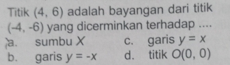 Titik (4,6) adalah bayangan dari titik
(-4,-6) yang dicerminkan terhadap ....
a. sumbu X c. garis y=x
b. garis y=-x d. titik O(0,0)