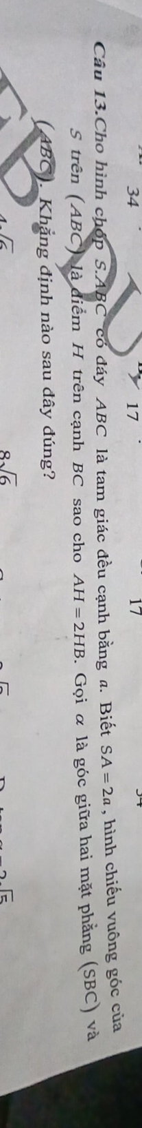 34
17
17
Câu 13.Cho hình chóp S. ABC có đáy ABC là tam giác đều cạnh bằng a. Biết SA=2a , hình chiếu vuông góc của
S trên (ABC) là diểm H trên cạnh BC sao cho AH=2HB. Gọi α là góc giữa hai mặt phẳng (SBC) và
(ABC). Khẳng định nào sau dây đúng?
1sqrt(6)
8sqrt(6)
2sqrt(5)