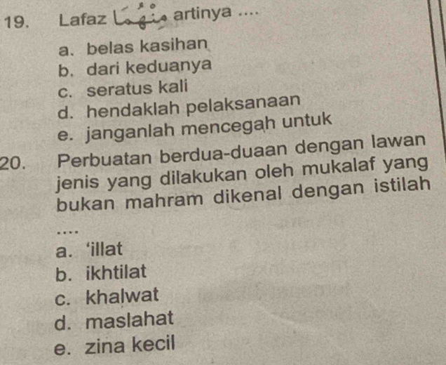 Lafaz L gi artinya ....
a、belas kasihan
b. dari keduanya
c. seratus kali
d. hendaklah pelaksanaan
e. janganlah mencegah untuk
20. Perbuatan berdua-duaan dengan lawan
jenis yang dilakukan oleh mukalaf yang
bukan mahram dikenal dengan istilah
….
a. ‘illat
b. ikhtilat
c. khalwat
d.maslahat
e. zina kecil