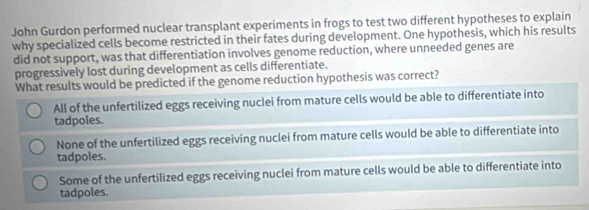 John Gurdon performed nuclear transplant experiments in frogs to test two different hypotheses to explain
why specialized cells become restricted in their fates during development. One hypothesis, which his results
did not support, was that differentiation involves genome reduction, where unneeded genes are
progressively lost during development as cells differentiate.
What results would be predicted if the genome reduction hypothesis was correct?
All of the unfertilized eggs receiving nuclei from mature cells would be able to differentiate into
tadpoles.
None of the unfertilized eggs receiving nuclei from mature cells would be able to differentiate into
tadpoles.
Some of the unfertilized eggs receiving nuclei from mature cells would be able to differentiate into
tadpoles.