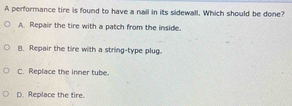 A performance tire is found to have a nail in its sidewall. Which should be done?
A. Repair the tire with a patch from the inside.
B. Repair the tire with a string-type plug.
C. Replace the inner tube.
D. Replace the tire.