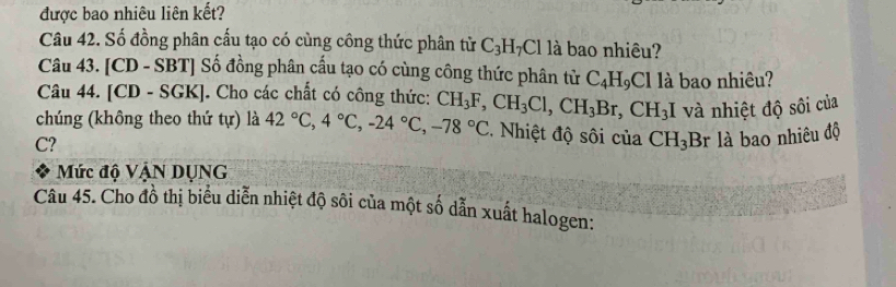 được bao nhiêu liên kết? 
Câu 42. Số đồng phân cấu tạo có cùng công thức phân từ C_3H_7Cl là bao nhiêu? 
Câu 43. [CD - SBT] Số đồng phân cấu tạo có cùng công thức phân tử C_4H_9Clli à bao nhiêu? 
Câu 44. [CD - SGK]. Cho các chất có công thức: 
chúng (không theo thứ tự) là 42°C, 4°C, -24°C, -78°C CH_3F, CH_3Cl, CH_3Br, CH_3I
C? và nhiệt độ sôi của 
* Nhiệt độ sôi của CH_3B r là bao nhiêu độ 
Mức độ VậN DụNG 
Câu 45. Cho đồ thị biểu diễn nhiệt độ sôi của một số dẫn xuất halogen: