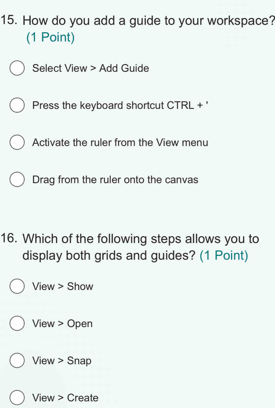 How do you add a guide to your workspace? 
(1 Point) 
Select View > Add Guide 
Press the keyboard shortcut CTRL + ' 
Activate the ruler from the View menu 
Drag from the ruler onto the canvas 
16. Which of the following steps allows you to 
display both grids and guides? (1 Point) 
View > Show 
View > Open 
View > Snap 
View > Create