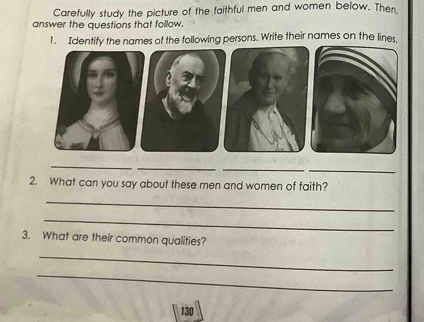 Carefully study the picture of the faithful men and women below. Then, 
answer the questions that follow. 
1. Identify the names of the following persons. Write their names on the lines. 
_ 
_ 
_ 
_ 
2. What can you say about these men and women of faith? 
_ 
_ 
3. What are their common qualities? 
_ 
_
130