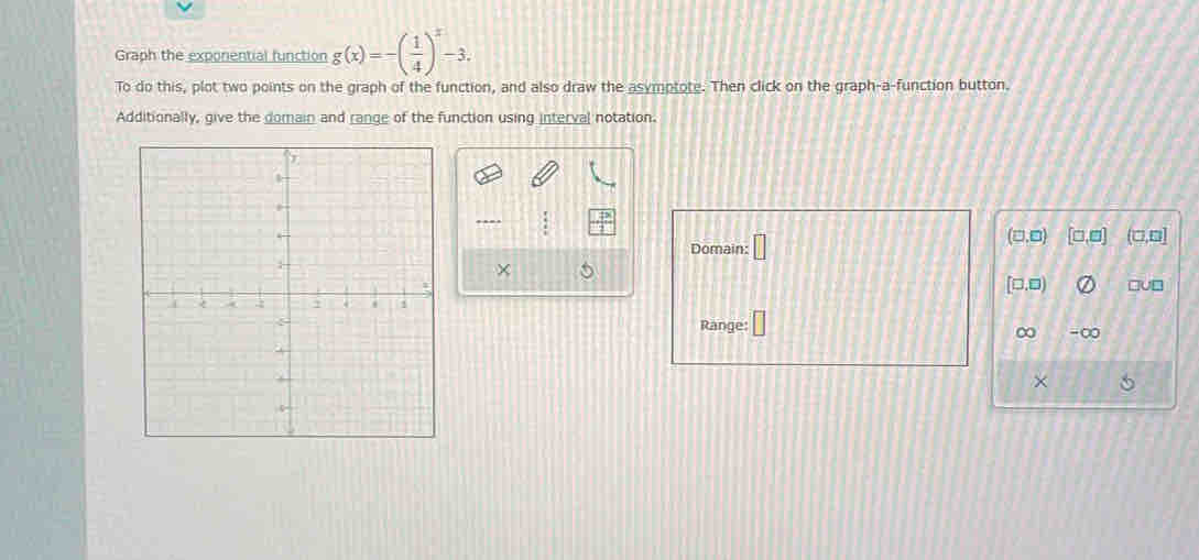 Graph the exponential function g(x)=-( 1/4 )^x-3. 
To do this, plot two points on the graph of the function, and also draw the asymptote. Then click on the graph-a-function button. 
Additionally, give the domain and range of the function using interval notation.
(□ ,□ ) [□ ,□ ]
Domain: □ (□,□]
×
[□ ,□ ) □V□ 
Range: □ 
∞ -∞ 
×