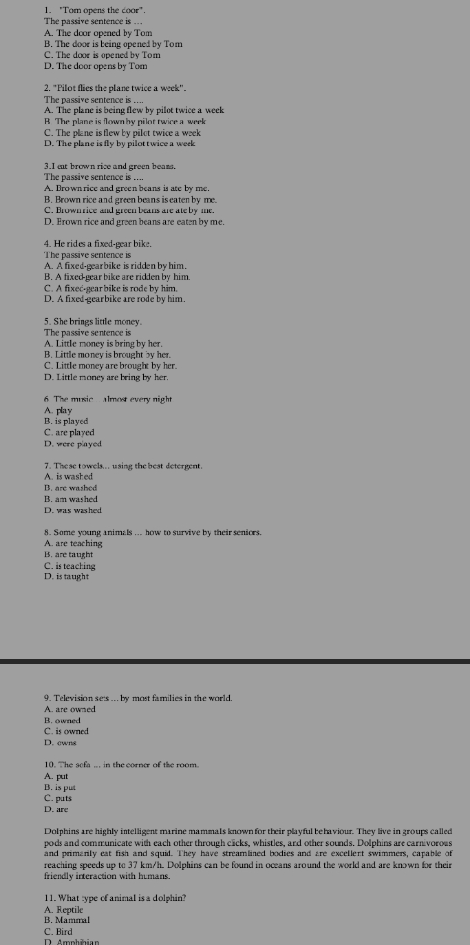 "Tom opens the coor".
The passive sentence is ..
A. The door opened by Tom
B. The door is being opened by Tom
C. The door is opened by Tom
D. The door opens by Tom
2. "Pilot flies the plane twice a week".
The passive sentence is_
A. The plane is being flew by pilot twice a week
B The plane is flownby pilot twice a week
C. The plane is flew by pilot twice a week
D. The plane is fly by pilott wice a week
3.I eat brown rice and green beans.
The passive sentence is ....
A. Brown rice and green beans is ate by me.
B. Brown rice and green beans is eaten by me.
C. Brownrice and green beans are ate by me.
D. Erown rice and green beans are eaten by me.
4. He rides a fixed-gear bike.
The passive sentence is
A. A fixed-gearbike is ridden by him.
B. A fixed-gear bike are ridden by him
C. A fixec-gear bike is rode by him.
D. A fixed-gearbike are rode by him.
5. She brings little money.
The passive sentence is
A. Little money is bring by her.
B. Little money is brought by her.
C. Little money are brought by her.
D. Little money are bring by her.
6 The music  almost every night
A. play
B. is played
C. are played
D. were played
7. These towels... using the best detergent.
A. is washed
B. are washed
B. am washed
D. was washed
8. Some young animals ... how to survive by their seniors.
A. are teaching
B. are taught
C. is teaching
D. is taught
9. Television sets ... by most families in the world.
A. are owned
B. owned
C. is owned
D. owns
A. put
B. is put
C. puts
D. are
Dolphins are highly intelligent marine mammals known for their playful behaviour. They live in groups called
pods and communicate with each other through clicks, whistles, and other sounds. Dolphins are carnivorous
and primarily eat fish and squid. They have streamlined bodies and are excellent swimmers, capable of
reaching speeds up to 37 km/h. Dolphins can be found in oceans around the world and are known for their
friendly interaction with humans.
11. What type of animal is a dolphin?
A. Reptile
B. Mammal
C. Bird
Amphibian