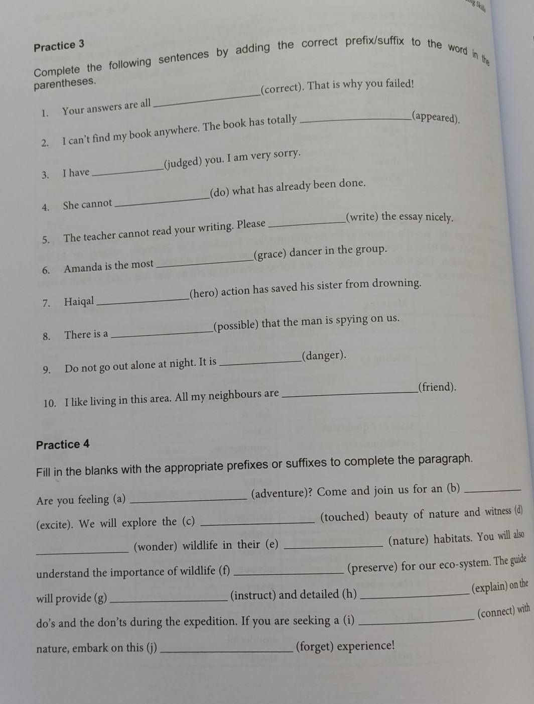 lgSkill 
Practice 3 
Complete the following sentences by adding the correct prefix/suffix to the word in the 
_ 
parentheses. 
(correct). That is why you failed! 
1. Your answers are all 
2. I can’t find my book anywhere. The book has totally_ 
(appeared). 
3. I have _(judged) you. I am very sorry. 
4. She cannot _(do) what has already been done. 
(write) the essay nicely. 
5. The teacher cannot read your writing. Please_ 
6. Amanda is the most _(grace) dancer in the group. 
7. Haiqal_ (hero) action has saved his sister from drowning. 
8. There is a _(possible) that the man is spying on us. 
9. Do not go out alone at night. It is _(danger). 
_(friend). 
10. I like living in this area. All my neighbours are 
Practice 4 
Fill in the blanks with the appropriate prefixes or suffixes to complete the paragraph. 
Are you feeling (a) _(adventure)? Come and join us for an (b)_ 
(excite). We will explore the (c) _(touched) beauty of nature and witness (d) 
_(wonder) wildlife in their (e)_ 
(nature) habitats. You will also 
understand the importance of wildlife (f)_ 
(preserve) for our eco-system. The guide 
(explain) on the 
will provide (g)_ (instruct) and detailed (h)_ 
(connect) with 
do’s and the don’ts during the expedition. If you are seeking a (i)_ 
nature, embark on this (j) _(forget) experience!