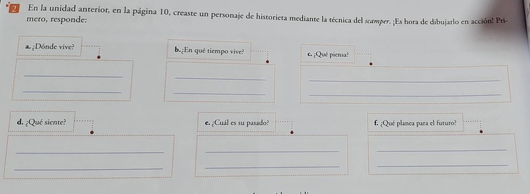 En la unidad anterior, en la página 10, creaste un personaje de historieta mediante la técnica del scamper. ¡Es hora de dibujarlo en acción! Pri- 
mero, responde: 
a. ¿Dónde vive? b.¿En qué tiempo vive? 
c. ¿Qué piensa? 
_ 
_ 
_ 
_ 
_ 
_ 
d. ¿Qué siente? e. ¿Cuál es su pasado? f. ¿Qué planea para el futuro? 
_ 
_ 
_ 
_ 
_ 
_