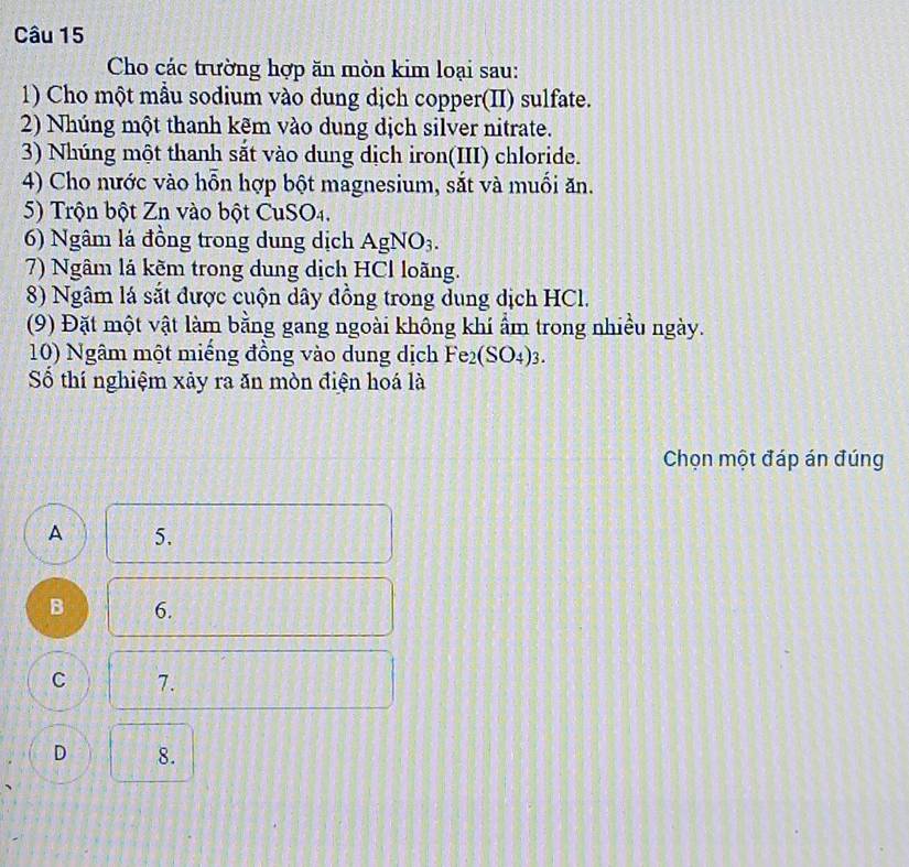 Cho các trường hợp ăn mòn kim loại sau:
1) Cho một mẫu sodium vào dung dịch copper(II) sulfate.
2) Nhúng một thanh kẽm vào dung dịch silver nitrate.
3) Nhúng một thanh sắt vào dung dịch iron(III) chloride.
4) Cho nước vào hỗn hợp bột magnesium, sắt và muối ăn.
5) Trộn bột Zn vào bột CuSO4.
6) Ngâm lá đồng trong dung dịch AgNO_3. 
7) Ngâm lá kẽm trong dung dịch HCl loãng.
8) Ngâm lá sắt được cuộn dây đồng trong dung dịch HCl.
(9) Đặt một vật làm bằng gang ngoài không khí ẩm trong nhiều ngày.
10) Ngâm một miếng đồng vào dung dịch Fe_2(SO_4)_3. 
Số thí nghiệm xảy ra ăn mòn điện hoá là
Chọn một đáp án đúng
A 5.
B 6.
C 7.
D 8.