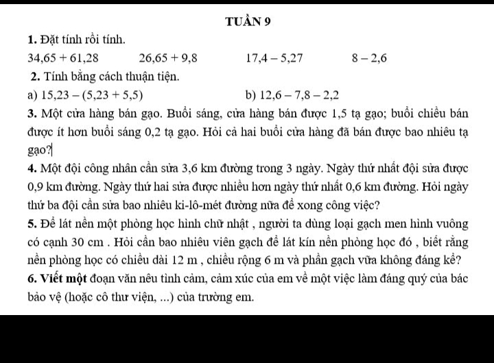 tUầN 9 
1. Đặt tính rồi tính.
34,65+61, 28 26, 65+9,8 17, 4-5, 27 8-2, 6
2. Tính bằng cách thuận tiện. 
a) 15, 23-(5,23+5,5) b) 12, 6-7, 8-2, 2
3. Một cửa hàng bán gạo. Buổi sáng, cửa hàng bán được 1,5 tạ gạo; buổi chiều bán 
được ít hơn buổi sáng 0,2 tạ gạo. Hỏi cả hai buổi cửa hàng đã bán được bao nhiêu tạ 
gạo? 
4. Một đội công nhân cần sửa 3,6 km đường trong 3 ngày. Ngày thứ nhất đội sửa được
0,9 km đường. Ngày thứ hai sửa được nhiều hơn ngày thứ nhất 0,6 km đường. Hỏi ngày 
thứ ba đội cần sửa bao nhiêu ki-lô-mét đường nữa để xong công việc? 
5. Để lát nền một phòng học hình chữ nhật , người ta dùng loại gạch men hình vuông 
có cạnh 30 cm. Hỏi cần bao nhiêu viên gạch đề lát kín nền phòng học đó , biết rằng 
nền phòng học có chiều dài 12 m , chiều rộng 6 m và phần gạch vữa không đáng kể? 
6. Viết một đoạn văn nêu tình cảm, cảm xúc của em về một việc làm đáng quý của bác 
bào vệ (hoặc cô thư viện, ...) của trường em.