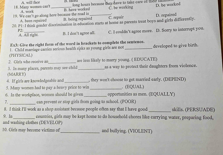 A. will face B. faced
18. Many women can't _long hours because they have to take care of their fu 
A. work B. have worked C. be working D. be worked
19. We can’t go along here because the road is_ .
A. been repaired B. being repaired C. repair D. repaired
20. P1: I think gender discrimination in education starts at home as parents treat boys and girls differently.
P2:_
A. All right. B. I don’t agree all. C. I couldn’t agree more. D. Sorry to interrupt you.
Ex3: Give the right form of the word in brackets to complete the sentence.
1. Child marriage carries serious health risks as young girls are not _developed to give birth.
(PHYSICAL)
2. Girls who receive an_ are less likely to marry young. ( EDUCATE)
3. In many places, parents may see child _as a way to protect their daughters from violence.
(MARRY)
4. If girls are knowledgeable and _, they won't choose to get married early. (DEPEND)
5. Many women had to pay a heavy price to win _. (EQUAL)
6. In the workplace, women should be given _opportunities as men. (EQUALLY)
7. _can prevent or stop girls from going to school. (POOR)
8. I think I'll work as a shop assistant because people often say that I have good _skills. (PERSUADE)
9. In_ countries, girls may be kept home to do household chores like carrying water, preparing food,
and washing clothes (DEVELOP)
10. Girls may become victims of_ and bullying. (VIOLENT)