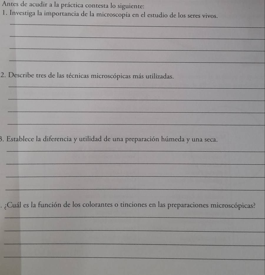 Antes de acudir a la práctica contesta lo siguiente: 
1. Investiga la importancia de la microscopía en el estudio de los seres vivos. 
_ 
_ 
_ 
_ 
2. Describe tres de las técnicas microscópicas más utilizadas. 
_ 
_ 
_ 
_ 
3. Establece la diferencia y utilidad de una preparación húmeda y una seca. 
_ 
_ 
_ 
_ 
. ¿Cuál es la función de los colorantes o tinciones en las preparaciones microscópicas? 
_ 
_ 
_ 
_