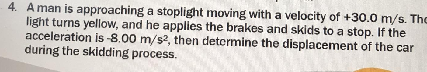 A man is approaching a stoplight moving with a velocity of +30.0 m/s. The 
light turns yellow, and he applies the brakes and skids to a stop. If the 
acceleration is -8.00m/s^2 , then determine the displacement of the car 
during the skidding process.