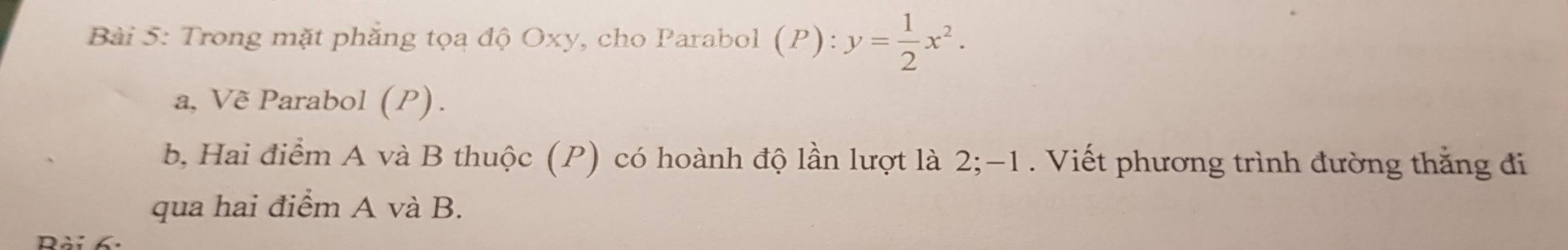 Trong mặt phẳng tọa độ Oxy, cho Parabol (P):y= 1/2 x^2. 
a, Vẽ Parabol (P). 
b, Hai điểm A và B thuộc (P) có hoành độ lần lượt là 2; -1. Viết phương trình đường thắng đi 
qua hai điểm A và B. 
Rài 6.