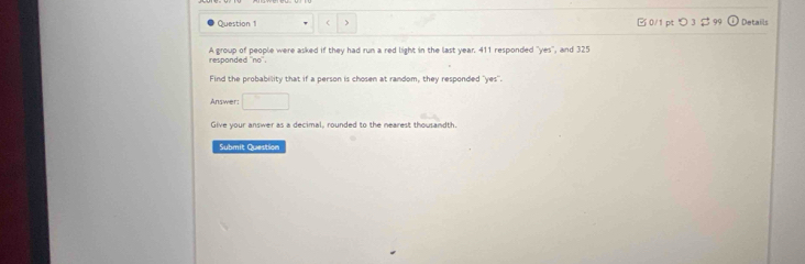 ( > □ 0/1 ptつ 3 $ 99 Details 
A group of people were asked if they had run a red light in the last year. 411 responded ''yes'', and 325
responded no . 
Find the probability that if a person is chosen at random, they responded "yes". 
Answer: □ 
Give your answer as a decimal, rounded to the nearest thousandth. 
Submit Question