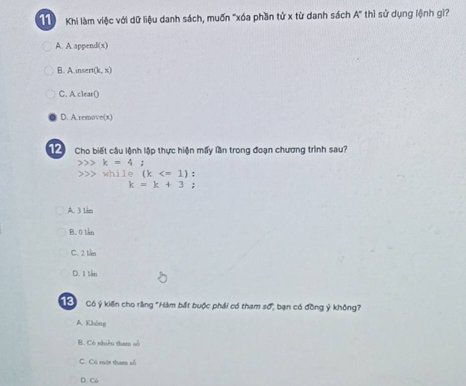 Khi làm việc với dữ liệu danh sách, muốn "xóa phần tử x từ danh sách A'' thì sử dụng lệnh gì?
A. A append(x)
B. A.insert(l (x)
C. A clear()
D. A remove(x)
Cho biết câu lệnh lập thực hiện mấy lần trong đoạn chương trình sau?
k=4;
>>> while (k :
k=k+3;
A. 3 lần
B. 0 lần
C. 2 lần
D. 1 lần
Có ý kiến cho rằng "Hàm bắt buộc phải có tham số, bạn có đồng ý không?
A. Không
B. Có nhiều tham số
C. Cô một tham số
D. C6
