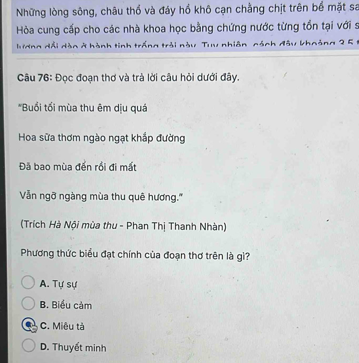 Những lòng sông, châu thổ và đáy hồ khô cạn chằng chịt trên bề mặt sa
Hòa cung cấp cho các nhà khoa học bằng chứng nước từng tồn tại với sĩ
lương dổi dào ở hành tinh trống trải này. Tuy nhiên, cách đây khoảng 3 5 t
Câu 76: Đọc đoạn thơ và trà lời câu hỏi dưới đây.
'Buổi tối mùa thu êm dịu quá
Hoa sữa thơm ngào ngạt khắp đường
Đã bao mùa đến rồi đi mất
Vẫn ngỡ ngàng mùa thu quê hương."
(Trích Hà Nội mùa thu - Phan Thị Thanh Nhàn)
Phương thức biểu đạt chính của đoạn thơ trên là gì?
A. Tự sự
B. Biểu cảm
C. Miêu tả
D. Thuyết minh