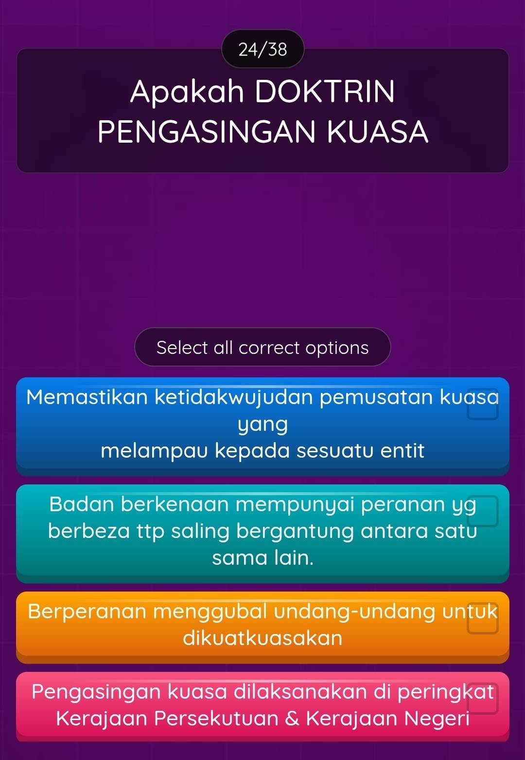 24/38
Apakah DOKTRIN
PENGASINGAN KUASA
Select all correct options
Memastikan ketidakwujudan pemusatan kuasa
yang
melampau kepada sesuatu entit
Badan berkenaan mempunyai peranan yg
berbeza ttp saling bergantung antara satu
sama lain.
Berperanan menggubal undang-undang untuk
dikuatkuasakan
Pengasingan kuasa dilaksanakan di peringkat
Kerajaan Persekutuan & Kerajaan Negeri