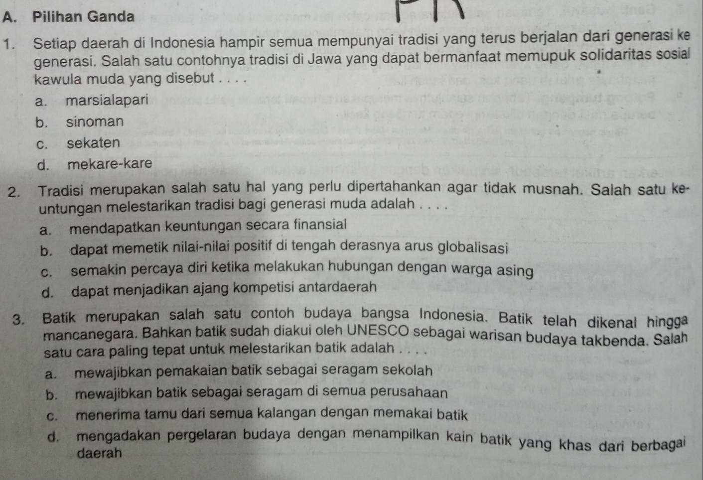 Pilihan Ganda
1. Setiap daerah di Indonesia hampir semua mempunyai tradisi yang terus berjalan dari generasi ke
generasi. Salah satu contohnya tradisi di Jawa yang dapat bermanfaat memupuk solidaritas sosial
kawula muda yang disebut . . . .
a. marsialapari
b. sinoman
c. sekaten
d. mekare-kare
2. Tradisi merupakan salah satu hal yang perlu dipertahankan agar tidak musnah. Salah satu ke-
untungan melestarikan tradisi bagi generasi muda adalah . . . .
a. mendapatkan keuntungan secara finansial
b. dapat memetik nilai-nilai positif di tengah derasnya arus globalisasi
c. semakin percaya diri ketika melakukan hubungan dengan warga asing
d. dapat menjadikan ajang kompetisi antardaerah
3. Batik merupakan salah satu contoh budaya bangsa Indonesia. Batik telah dikenal hingga
mancanegara. Bahkan batik sudah diakui oleh UNESCO sebagai warisan budaya takbenda. Salah
satu cara paling tepat untuk melestarikan batik adalah . . . .
a. mewajibkan pemakaian batik sebagai seragam sekolah
b. mewajibkan batik sebagai seragam di semua perusahaan
c. menerima tamu dari semua kalangan dengan memakai batik
d. mengadakan pergelaran budaya dengan menampilkan kain batik yang khas dari berbagai
daerah